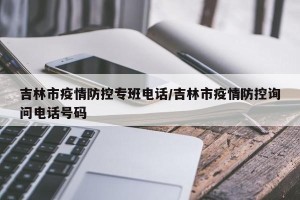 吉林市疫情防控专班电话/吉林市疫情防控询问电话号码