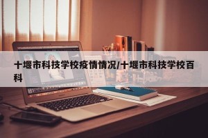 十堰市科技学校疫情情况/十堰市科技学校百科
