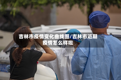 吉林市疫情变化曲线图/吉林市近期疫情怎么样啦-第2张图片