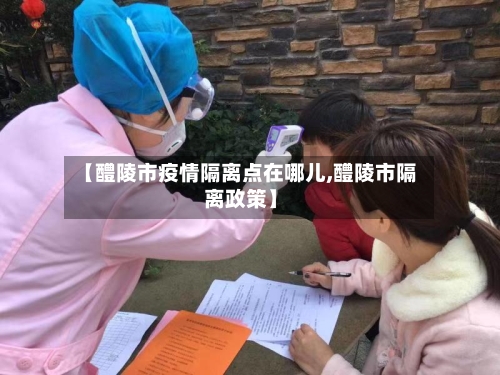 【醴陵市疫情隔离点在哪儿,醴陵市隔离政策】-第1张图片