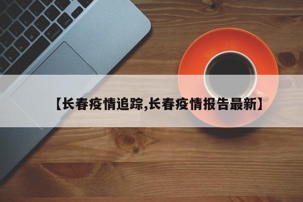 【长春疫情追踪,长春疫情报告最新】