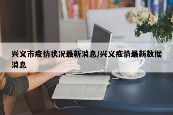 兴义市疫情状况最新消息/兴义疫情最新数据消息