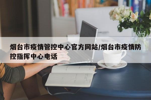 烟台市疫情管控中心官方网站/烟台市疫情防控指挥中心电话