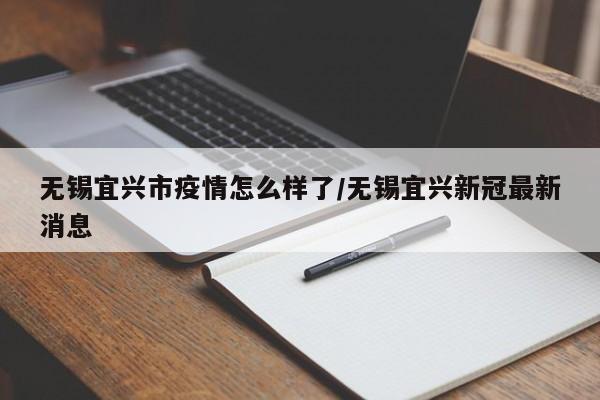 无锡宜兴市疫情怎么样了/无锡宜兴新冠最新消息