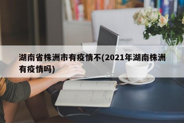 湖南省株洲市有疫情不(2021年湖南株洲有疫情吗)